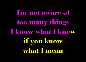 I'm not aware of
too many things
I know What I know
if you know

What I mean