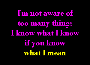 I'm not aware of
too many things
I know What I know
if you know

What I mean
