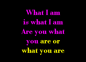 What I am

is What I am

Are you what

you are or
what you are