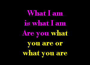 What I am

is What I am

Are you what

you are or
what you are