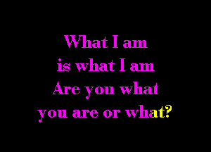 What I am

is What I am

Are you what

you are or what?