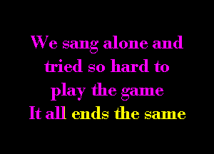 We sang alone and
tried so hard to
play the game
It all ends the same