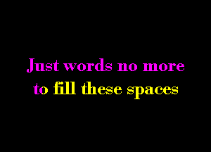 Just words no more

to fill these spaces