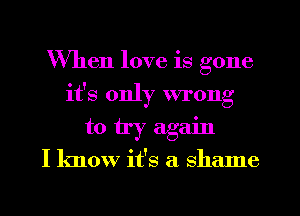 When love is gone
it's only wrong
to try again

I know it's a shame