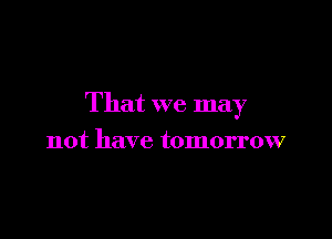 That we may

not have tomorrow