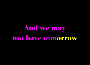 And we may

not have tomorrow