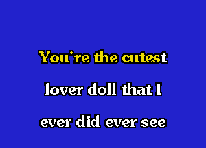 You're the cutest

lover doll that I

ever did ever see