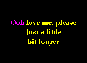 Ooh love me, please

Just a little
bit longer