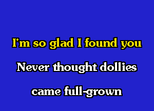 I'm so glad I found you

Never thought dollies

came full-grown