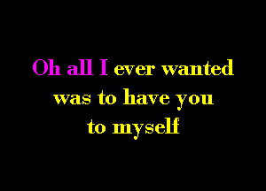 Oh all I ever wanted

was to have you

to myself