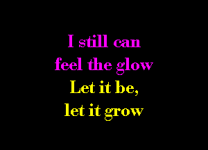 I still can
feel the glow

Let it be,
let it grow