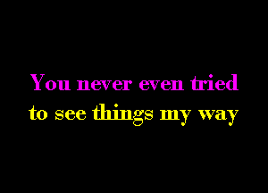 You never even tried

to see things my way