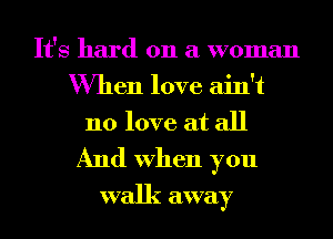 It's hard on a woman
When love ain't
no love at all

And When you
walk away