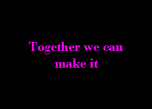 Together we can

make it