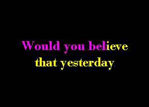 W ould you believe

that yesterday