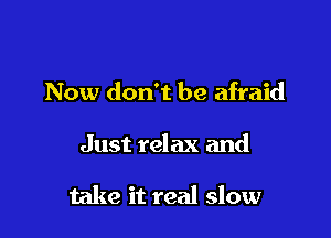 Now don't be afraid

Just relax and

take it real slow