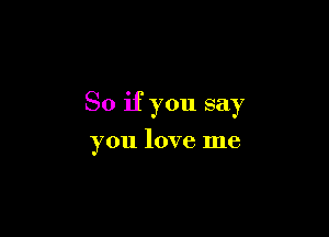 So if you say

you love me