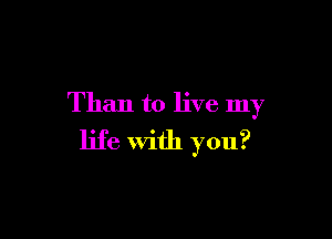 Than to live my

life with you?