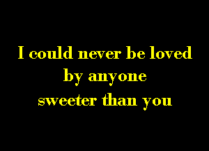 I could never be loved
by anyone

sweeter than you