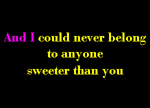 And I could never belong

to anyone

sweeter than you