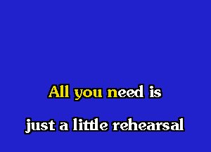 All you need is

just a little rehearsal