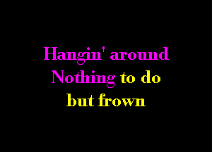 Hangin' around

Nothing to do
but frown