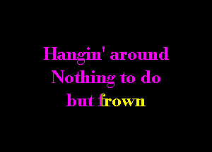 Hangin' around

Nothing to do
but frown