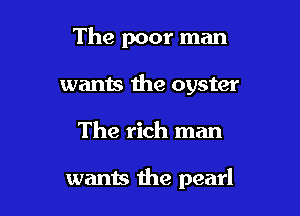 The poor man
wants the oyster

The rich man

wants the pearl