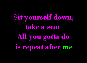 Sit yourself down,

take a seat
All you gotta do

is repeat after me