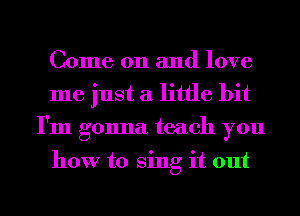 Come on and love
me just a little bit
I'm gonna teach you

how to Sing it out
