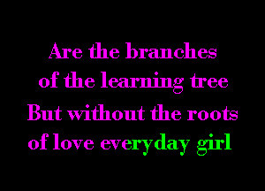 Are the branches

of the learning tree

But Without the roots
of love everyday girl
