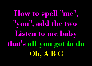 How to Spell me,
you, add the two
Listen to me baby
that's all you got to do
011, A B C