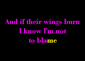 And if their Wings burn
I know I'm not
to blame