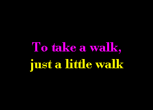 To take a walk,

just a little walk
