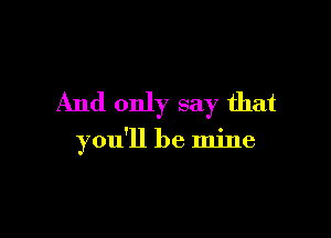 And only say that

you'll be mine