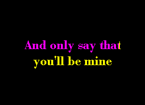 And only say that

you'll be mine