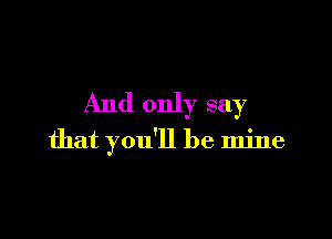 And only say

that you'll be mine