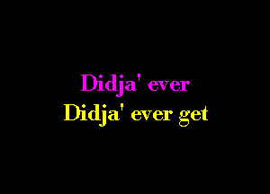 Didja' ever

Didja' ever get