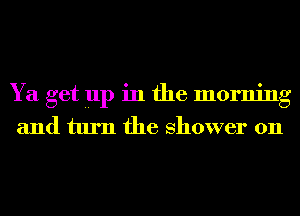 Ya get up in the morning
and turn the shower on