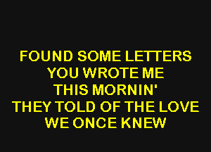 FOUND SOME LETTERS
YOU WROTE ME
THIS MORNIN'

TH EY TOLD OF THE LOVE
WE ONCE KNEW