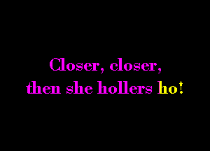 Closer, closer,

then she hollers hoi