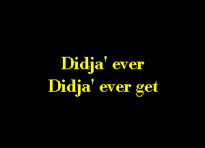 Didja' ever

Didja' ever get