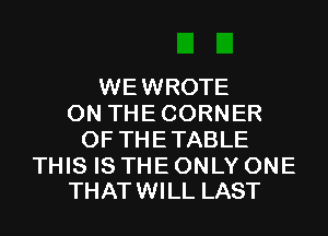 WEWROTE
ON THE CORNER
OF THE TABLE

THIS IS THE ONLY ONE
THATWILL LAST