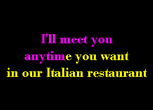 I'll meet you
anyiime you want
in our Italian restaurant