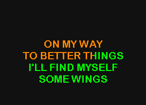 ON MY WAY

TO BETTER THINGS
I'LL FIND MYSELF
SOME WINGS