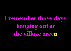 I remember those days
hanging out at
the village green