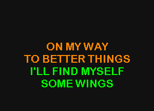 ON MY WAY

TO BETTER THINGS
I'LL FIND MYSELF
SOME WINGS