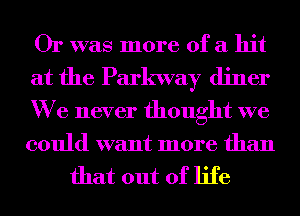 Or was more of a hit

at the Parkway diner
We never thought we
could want more than

that out of life