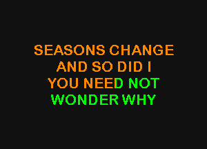 SEASONS CHANGE
AND SO DID I

YOU NEED NOT
WONDER WHY