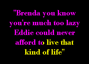 Brenda you know

you're much too lazy

Eddie could never
aHord to live that
kind of life